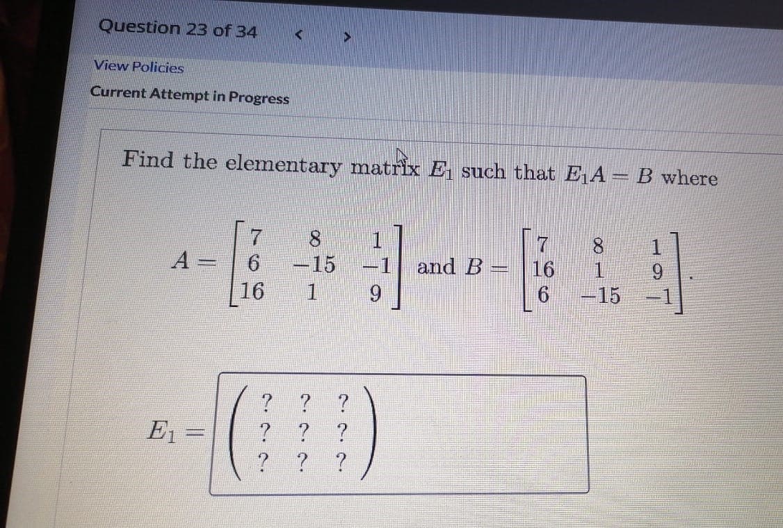 Question 23 of 34
View Policies
Current Attempt in Progress
Find the elementary matrix E such that E A = B where
7
16
1
A
6.
-15
16
-1
and B
9.
-15
E1 =
? ?
