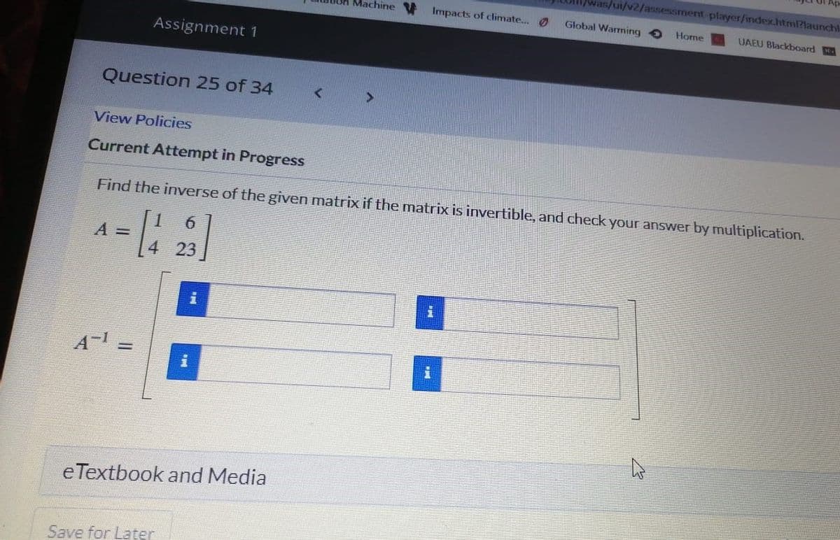 5/01/2/assessment-player/index.html?launchl
Machine
Impacts of climate.. O
Global Warming
Home
UAEU Blackboard
Assignment 1
Question 25 of 34
View Policies
Current Attempt in Progress
Find the inverse of the given matrix if the matrix is invertible, and check your answer by multiplication.
6.
A =
23
A-
eTextbook and Media
Save for Later
