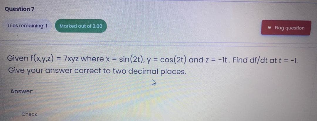 Question 7
Tries remaining: 1
Marked out of 2.00
* Flag question
Given f(x,y,z) = 7xyz where x = sin(2t), y = cos(2t) and z = -lt. Find df/dt at t = -1.
Give your answer correct to two decimal places.
Answer:
Check
