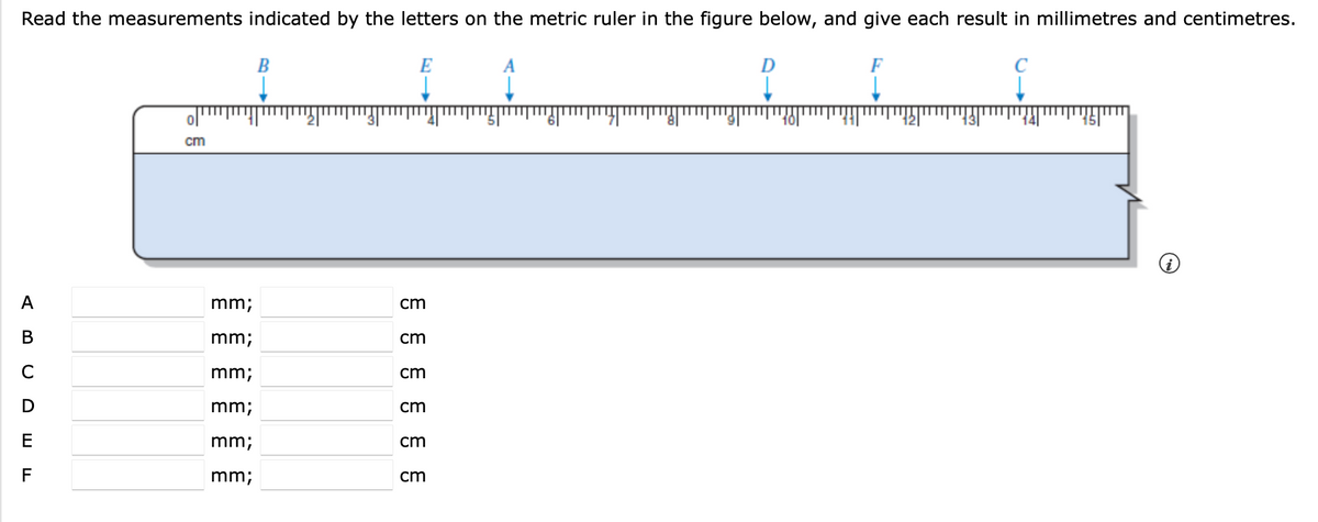 Read the measurements indicated by the letters on the metric ruler in the figure below, and give each result in millimetres and centimetres.
E
ol
51
12
13
141
15|
cm
A
mm;
cm
В
mm;
cm
mm;
cm
mm;
cm
E
mm;
cm
F
mm;
cm
