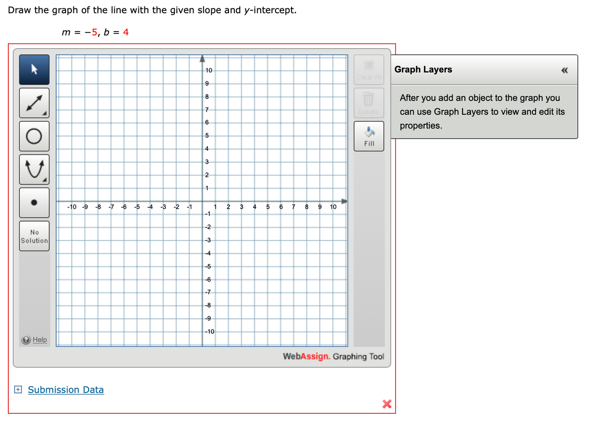 Draw the graph of the line with the given slope and y-intercept.
m = -5, b = 4
10
Graph Layers
Clear All
9
8
After you add an object to the graph you
Delete
can use Graph Layers to view and edit its
6
properties.
5
Fill
3
1
-10 -9
-8
-7 -6
-5
-4
-3
-2 -1
1
2
3
4
7
8
9 10
-1
-2
No
Solution
-3
-4
-5
-6
-7
-8
--9
-10
2 Help
WebAssign. Graphing Tool
+ Submission Data
