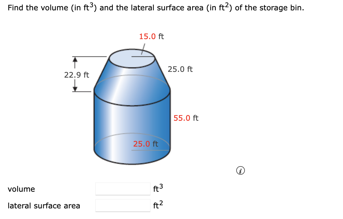 Find the volume (in ft3) and the lateral surface area (in ft²) of the storage bin.
15.0 ft
22.9 ft
25.0 ft
55.0 ft
25.0 ft
volume
ft 3
lateral surface area
ft2
