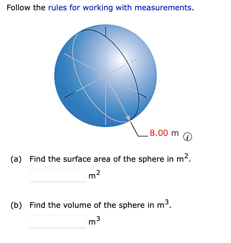 Follow the rules for working with measurements.
8.00 m
(a) Find the surface area of the sphere in m2.
m2
(b) Find the volume of the sphere in m³.
3
