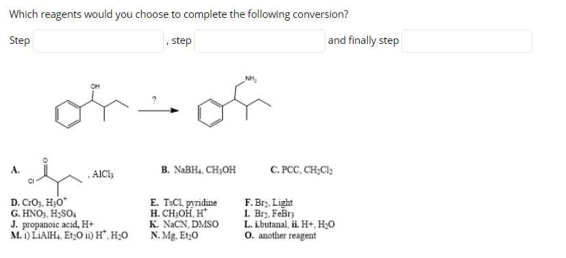 Which reagents would you choose to complete the following conversion?
Step
step
and finally step
NH,
of
OH
В. NaBH, CH;OH
C. PCC, CH,Cl2
A.
, AICI;
CI
D. CrO3, H;O*
G. HNO3, H2SO4
J. propanoic acid, H+
M. i) LIAIH4, Et,0 i) H, H20
E. TSCI, pyridine
H. CH;OH, H*
K. NACN, DMSO
N. Mg, Et,0
F. Br2, Light
I. Brz. FeBr;
L. i.butanal, ii. H+, H20
O. another reagent
