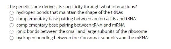 The genetic code derives its specificity through what interactions?
O hydrogen bonds that maintain the shape of the tRNAS
O complementary base pairing between amino acids and TRNA
complementary base pairing between RNA and mRNA
ionic bonds between the small and large subunits of the ribosome
O hydrogen bonding between the ribosomal subunits and the MRNA
