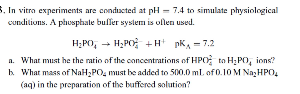 3. In vitro experiments are conducted at pH = 7.4 to simulate physiological
conditions. A phosphate buffer system is often used.
H₂PO
H₂РO+H+ ркA = 7.2
a. What must be the ratio of the concentrations of HPO to H₂PO ions?
b. What mass of NaH2PO4 must be added to 500.0 mL of 0.10 M Na₂HPO4
(aq) in the preparation of the buffered solution?