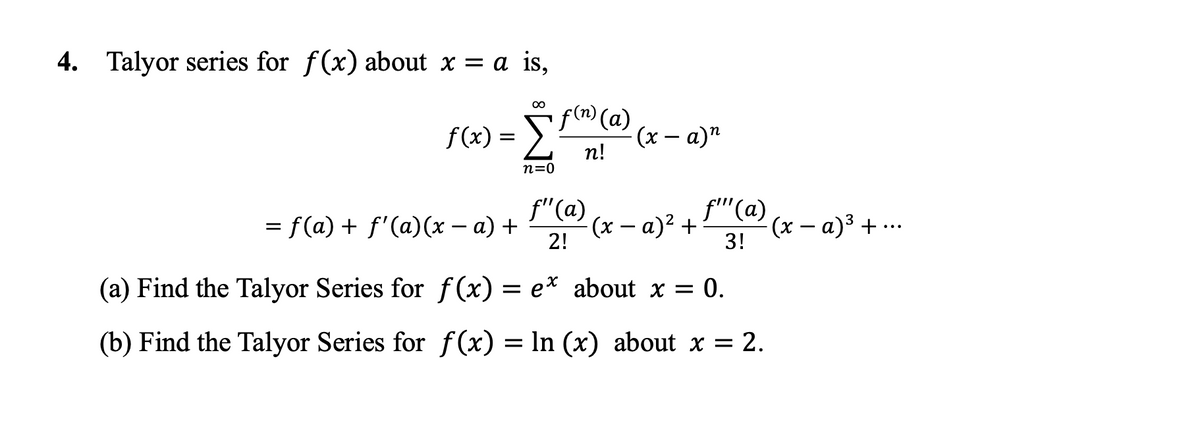 4. Talyor series for f(x) about x = a is,
f(x) = Sf®(a)
(x – a)"
n!
n=0
f"(a)
f''(a)
= f(a) + f'(a)(x – a) +
(x – a)² + :
2!
(x – a)3 + ...
3!
(a) Find the Talyor Series for f(x) = e* about x = 0.
(b) Find the Talyor Series for f (x) = In (x) about x = 2.
