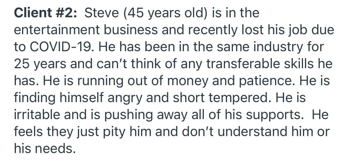 Client #2: Steve (45 years old) is in the
entertainment business and recently lost his job due
to COVID-19. He has been in the same industry for
25 years and can't think of any transferable skills he
has. He is running out of money and patience. He is
finding himself angry and short tempered. He is
irritable and is pushing away all of his supports. He
feels they just pity him and don't understand him or
his needs.
