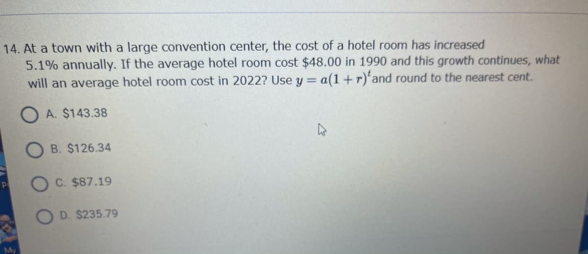 14. At a town with a large convention center, the cost of a hotel room has increased
5.1% annually. If the average hotel room cost $48.00 in 1990 and this growth continues, what
will an average hotel room cost in 2022? Use y = a(1+r)'and round to the nearest cent.
O A. $143.38
B. $126.34
P
C. $87.19
O D. $235.79
My
