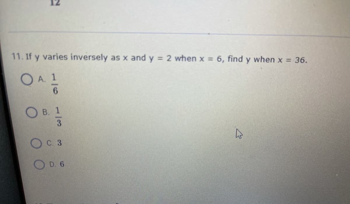 11. If y varies inversely as x and y = 2 when x = 6, find y when x = 36.
O A. 1
B. 1
C. 3
OD. 6
