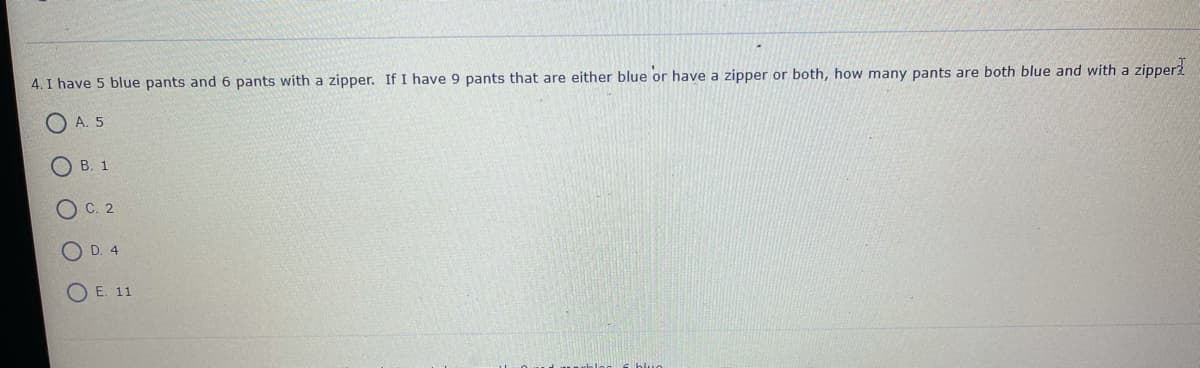 4. I have 5 blue pants and 6 pants with a zipper. If I have 9 pants that are either blue or have a zipper or both, how many pants are both blue and with a zipper2
A. 5
O B. 1
O C. 2
O D. 4
O E. 11
