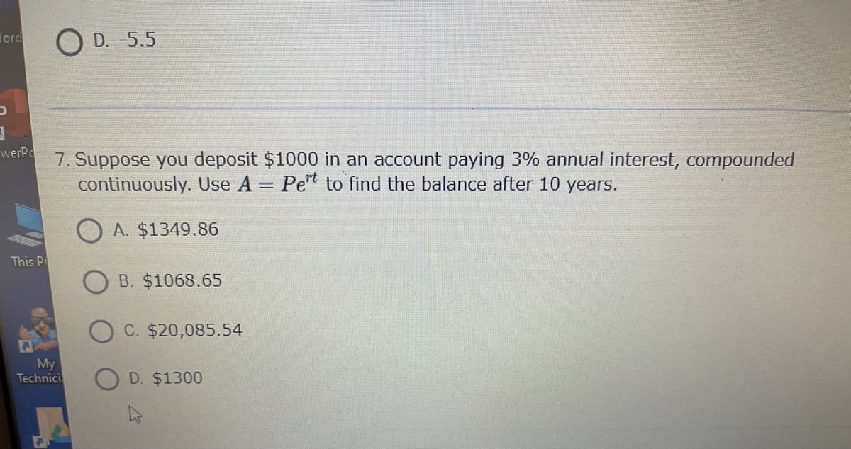 Ford
O D. -5.5
werPo
7. Suppose you deposit $1000 in an account paying 3% annual interest, compounded
continuously. Use A = Pe to find the balance after 10 years.
O A. $1349.86
This P
B. $1068.65
C. $20,085.54
My
Technici
D. $1300
