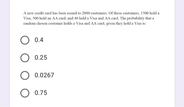 A new credit card has been issued to 2000 customers. Of these customers, 1500 hold a
Visa, 500 hold an AA card, and 40 hold a Visa and AA card. The probability that a
random chosen customer holds a Visa and AA card, given they hold a Visa is:
0.4
O 0.25
0.0267
0.75
