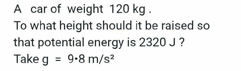 A car of weight 120 kg.
To what height should it be raised so
that potential energy is 2320 J?
Take g = 9.8 m/s²