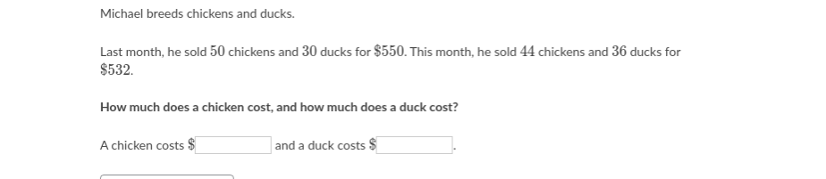 Michael breeds chickens and ducks.
Last month, he sold 50 chickens and 30 ducks for $550. This month, he sold 44 chickens and 36 ducks for
$532.
How much does a chicken cost, and how much does a duck cost?
A chicken costs $
and a duck costs $
