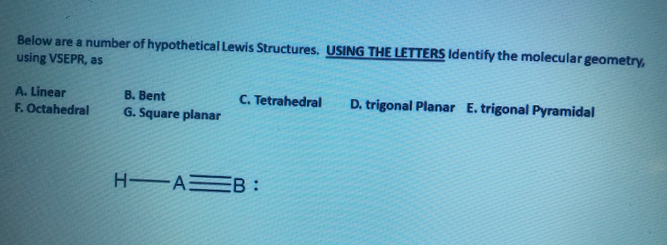 Below are a number of hypothetical Lewis Structures. USING THE LETTERS Identify the molecular geometry,
using VSEPR, as
A. Linear
B. Bent
C. Tetrahedral
D. trigonal Planar E. trigonal Pyramidal
F. Octahedral
G. Square planar
H A B :
