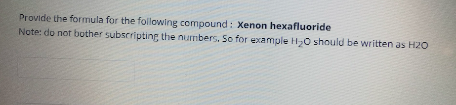 Provide the formula for the following compound : Xenon hexafluoride
Note: do not bother subscripting the numbers. So for example H20 should be written as H20
