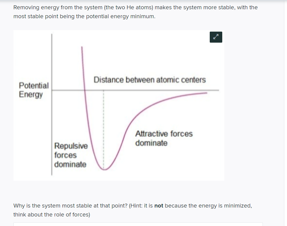 Removing energy from the system (the two He atoms) makes the system more stable, with the
most stable point being the potential energy minimum.
Potential
Energy
Repulsive
forces
dominate
Distance between atomic centers
Attractive forces
dominate
Why is the system most stable at that point? (Hint: it is not because the energy is minimized,
think about the role of forces)