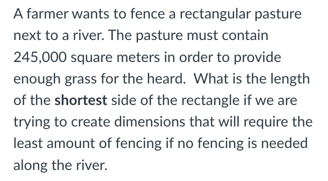 A farmer wants to fence a rectangular pasture
next to a river. The pasture must contain
245,000 square meters in order to provide
enough grass for the heard. What is the length
of the shortest side of the rectangle if we are
trying to create dimensions that will require the
least amount of fencing if no fencing is needed
along the river.
