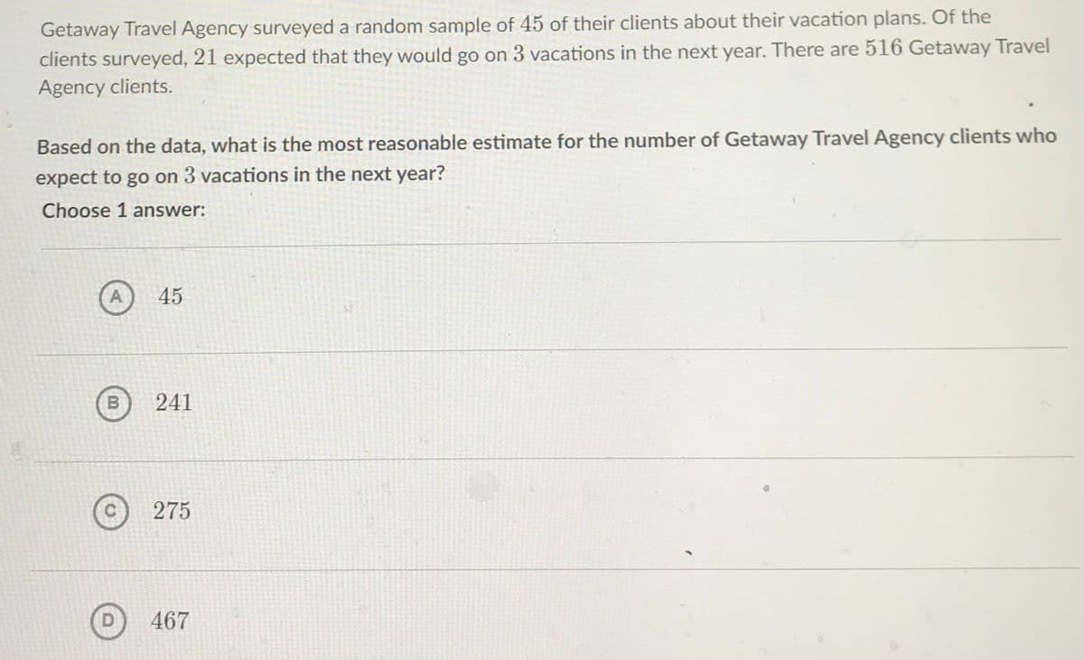 Getaway Travel Agency surveyed a random sample of 45 of their clients about their vacation plans. Of the
clients surveyed, 21 expected that they would go on 3 vacations in the next year. There are 516 Getaway Travel
Agency clients.
Based on the data, what is the most reasonable estimate for the number of Getaway Travel Agency clients who
expect to go on 3 vacations in the next year?
Choose 1 answer:
A)
45
241
275
467

