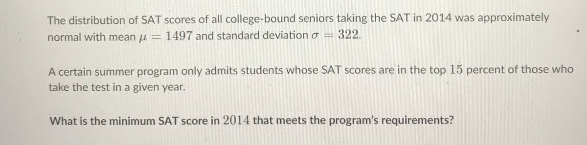 The distribution of SAT scores of all college-bound seniors taking the SAT in 2014 was approximately
normal with mean u = 1497 and standard deviation o =
322.
A certain summer program only admits students whose SAT scores are in the top 15 percent of those who
take the test in a given year.
What is the minimum SAT score in 2014 that meets the program's requirements?
