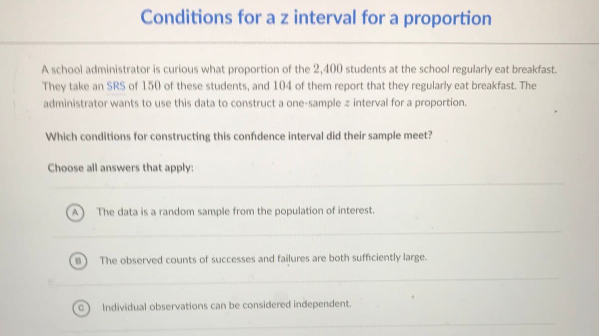 Conditions for a z interval for a proportion
A school administrator is curious what proportion of the 2,400 students at the school regularly eat breakfast.
They take an SRS of 150 of these students, and 104 of them report that they regularly eat breakfast. The
administrator wants to use this data to construct a one-sample z interval for a proportion.
Which conditions for constructing this confidence interval did their sample meet?
Choose all answers that apply:
The data is a random sample from the population of interest.
The observed counts of successes and failures are both sufficiently large.
Individual observations can be considered independent.
