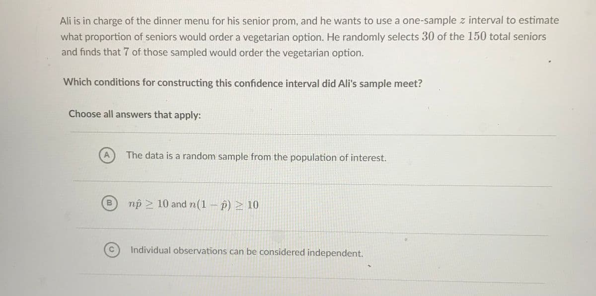 Ali is in charge of the dinner menu for his senior prom, and he wants to use a one-sample z interval to estimate
what proportion of seniors would order a vegetarian option. He randomly selects 30 of the 150 total seniors
and finds that 7 of those sampled would order the vegetarian option.
Which conditions for constructing this confidence interval did Ali's sample meet?
Choose all answers that apply:
A
The data is a random sample from the population of interest.
np > 10 and n(1 – p) > 10
Individual observations can be considered independent.
