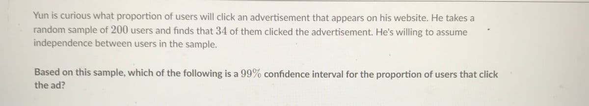 Yun is curious what proportion of users will click an advertisement that appears on his website. He takes a
random sample of 200 users and finds that 34 of them clicked the advertisement. He's willing to assume
independence between users in the sample.
Based on this sample, which of the following is a 99% confidence interval for the proportion of users that click
the ad?
