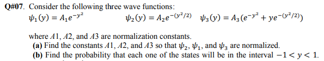 Q#07. Consider the following three wave functions:
41y) = A,e¬y²
P2v) = Aze-&²/2) 3(v) = A3 (e¯y² + ye-*/2)
where A1, 42, and A3 are normalization constants.
(a) Find the constants A1, A2, and A3 so that 2, P1, and wz are normalized.
(b) Find the probability that each one of the states will be in the interval -1< y< 1.
