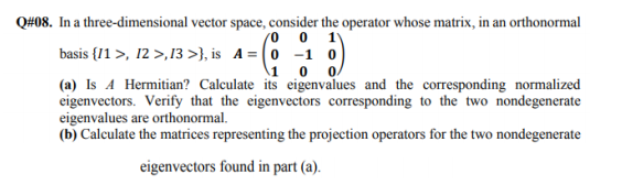 s. In a three-dimensional vector space, consider the operator whose matrix, in an orthonormal
basis {1 >, 12 >,13 >}, is A= (0 -1 o
(0 0 1
\1 0
(a) Is A Hermitian? Calculate its eigenvalues and the corresponding normalized
eigenvectors. Verify that the eigenvectors corresponding to the two nondegenerate
eigenvalues are orthonormal.
(b) Calculate the matrices representing the projection operators for the two nondegenerate
eigenvectors found in part (a).
