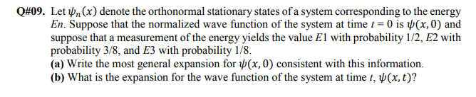 Let n (x) denote the orthonormal stationary states of a system corresponding to the energy
En. Suppose that the normalized wave function of the system at time t = 0 is þ(x,0) and
suppose that a measurement of the energy yields the value E1 with probability 1/2, E2 with
probability 3/8, and E3 with probability 1/8.
(a) Write the most general expansion for Þ(x,0) consistent with this information.
(b) What is the expansion for the wave function of the system at time t, Þ(x, t)?
