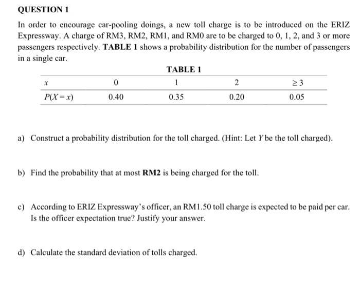QUESTION 1
In order to encourage car-pooling doings, a new toll charge is to be introduced on the ERIZ
Expressway. A charge of RM3, RM2, RM1, and RM0 are to be charged to 0, 1, 2, and 3 or more
passengers respectively. TABLE 1 shows a probability distribution for the number of passengers
in a single car.
TABLE 1
1
2
23
P(X=x)
0.40
0.35
0.20
0.05
a) Construct a probability distribution for the toll charged. (Hint: Let Y be the toll charged).
b) Find the probability that at most RM2 is being charged for the toll.
c) According to ERIZ Expressway's officer, an RM1.50 toll charge is expected to be paid per car.
Is the officer expectation true? Justify your answer.
d) Calculate the standard deviation of tolls charged.
