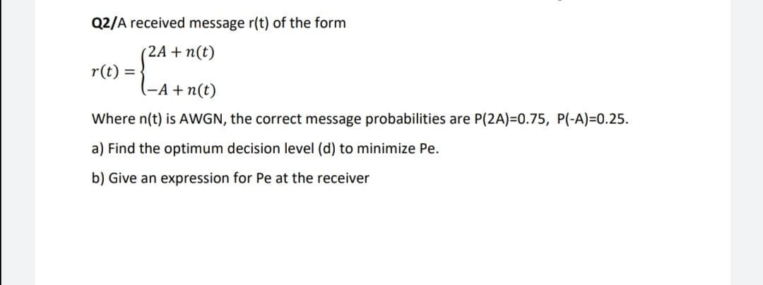 Q2/A received message r(t) of the form
(2A + n(t)
r(t) =
(-A + n(t)
Where n(t) is AWGN, the correct message probabilities are P(2A)=0.75, P(-A)=0.25.
a) Find the optimum decision level (d) to minimize Pe.
b) Give an expression for Pe at the receiver
