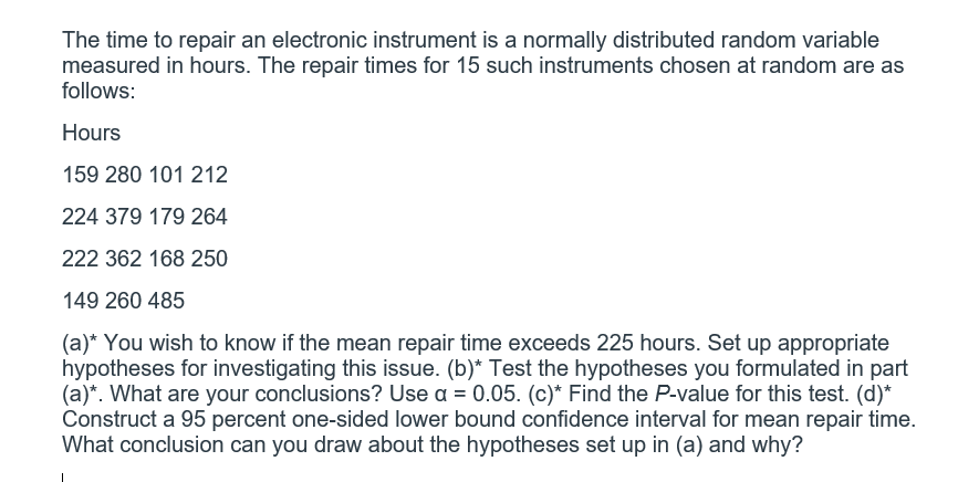 The time to repair an electronic instrument is a normally distributed random variable
measured in hours. The repair times for 15 such instruments chosen at random are as
follows:
Hours
159 280 101 212
224 379 179 264
222 362 168 250
149 260 485
(a)* You wish to know if the mean repair time exceeds 225 hours. Set up appropriate
hypotheses for investigating this issue. (b)* Test the hypotheses you formulated in part
(a)*. What are your conclusions? Use a = 0.05. (c)* Find the P-value for this test. (d)*
Construct a 95 percent one-sided lower bound confidence interval for mean repair time.
What conclusion can you draw about the hypotheses set up in (a) and why?
