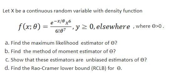 Let X be a continuous random variable with density function
f (x; 0) =
6!07
e-x/0 6
-, y 2 0, elsewhere ,where e>0.
a. Find the maximum likelihood estimator of e?
b. Find the method of moment estimator of e?
C. Show that these estimators are unbiased estimators of e?
d. Find the Rao-Cramer lower bound (RCLB) for e.
