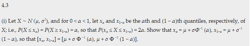 4.3
(i) Let X - N (u, o'), and for 0< a < 1, let x, and X1-a be the ath and (1 – a)th quantiles, respectively, of
X; i.e., P(X < x,) = P(X > x1-a) = a, so that P(x, <X<x1-a) = 2a. Show that x, = u +o$* (a), x1-a =µ + o
(1 - a), so that [xa, X1-a] = [u + o @ 1 (æ), µ + o O1 (1 – a)].
