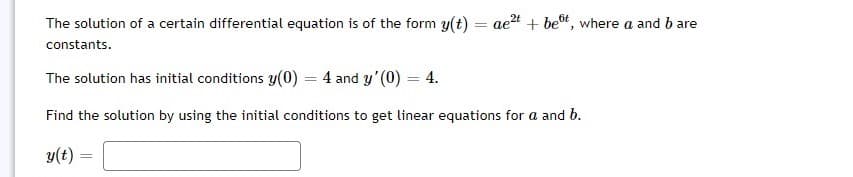 The solution of a certain differential equation is of the form y(t) = aet + bet, where a and b are
constants.
The solution has initial conditions y(0) = 4 and y'(0) = 4.
Find the solution by using the initial conditions to get linear equations for a and b.
y(t)
