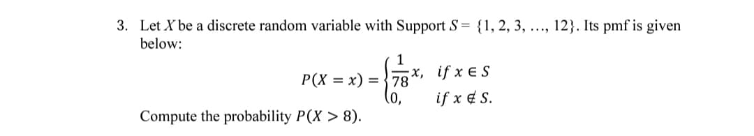 3. Let X be a discrete random variable with Support S= {1, 2, 3, ..., 12}. Its pmf is given
below:
1
x, if x E S
78
(0,
Compute the probability P(X > 8).
P(X = x) =
if x e S.
