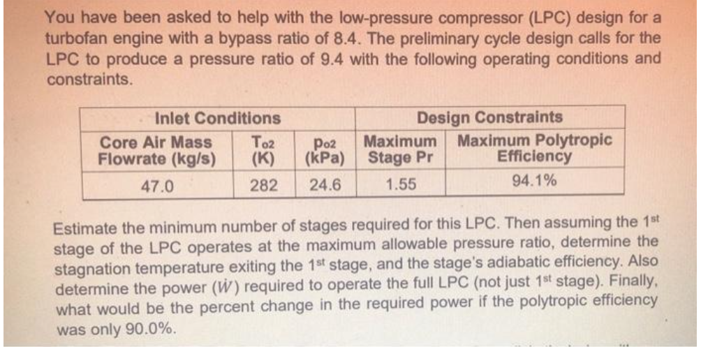 You have been asked to help with the low-pressure compressor (LPC) design for a
turbofan engine with a bypass ratio of 8.4. The preliminary cycle design calls for the
LPC to produce a pressure ratio of 9.4 with the following operating conditions and
constraints.
.Inlet Conditions
TO2
Poz
Core Air Mass
Flowrate (kg/s) (K) (kPa)
282 24.6
47.0
Design Constraints
Maximum Polytropic
Efficiency
94.1%
Maximum
Stage Pr
1.55
Estimate the minimum number of stages required for this LPC. Then assuming the 1st
stage of the LPC operates at the maximum allowable pressure ratio, determine the
stagnation temperature exiting the 1st stage, and the stage's adiabatic efficiency. Also
determine the power (W) required to operate the full LPC (not just 1st stage). Finally,
what would be the percent change in the required power if the polytropic efficiency
was only 90.0%.