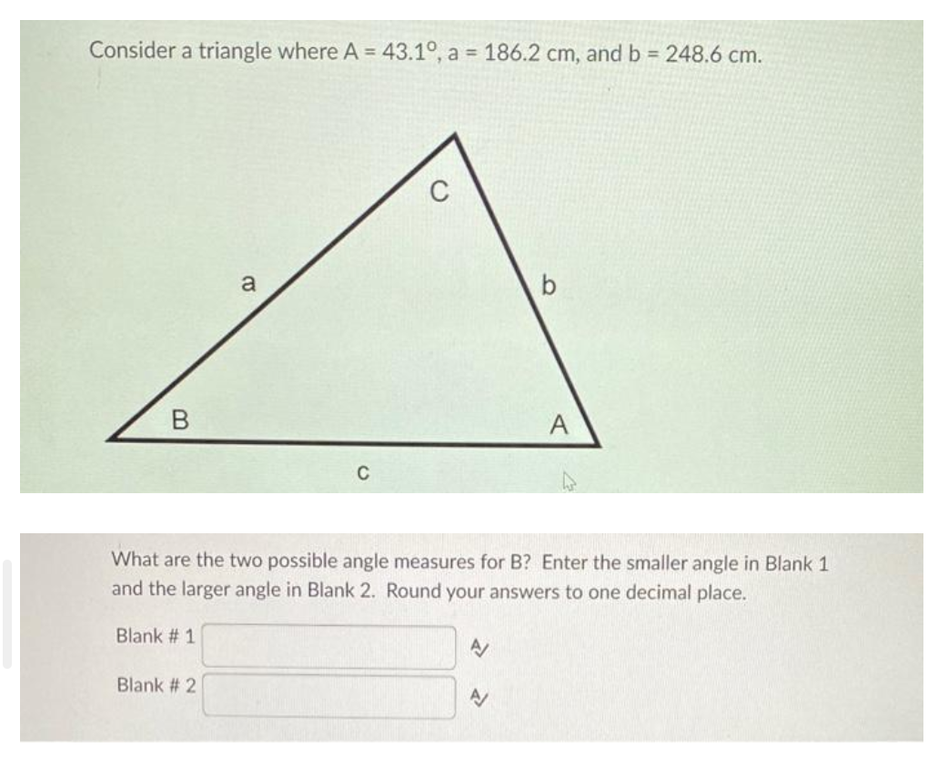Consider a triangle where A = 43.1°, a = 186.2 cm, and b = 248.6 cm.
B
a
Blank # 2
C
C
What are the two possible angle measures for B? Enter the smaller angle in Blank 1
and the larger angle in Blank 2. Round your answers to one decimal place.
Blank # 1
A
A
A
