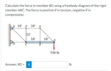 Calculate the force in member BG using a freebody diagram of the rigid
member ABC. The force is positive if in tension, negative if in
compression.
E 10 F 10 G
12
10'
10
730 lb
Answer: BG - i
Ib
