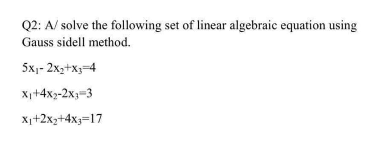 Q2: A/ solve the following set of linear algebraic equation using
Gauss sidell method.
5x1- 2x2+X3=4
Xi+4x2-2x3=3
X1+2x2+4x3=17
