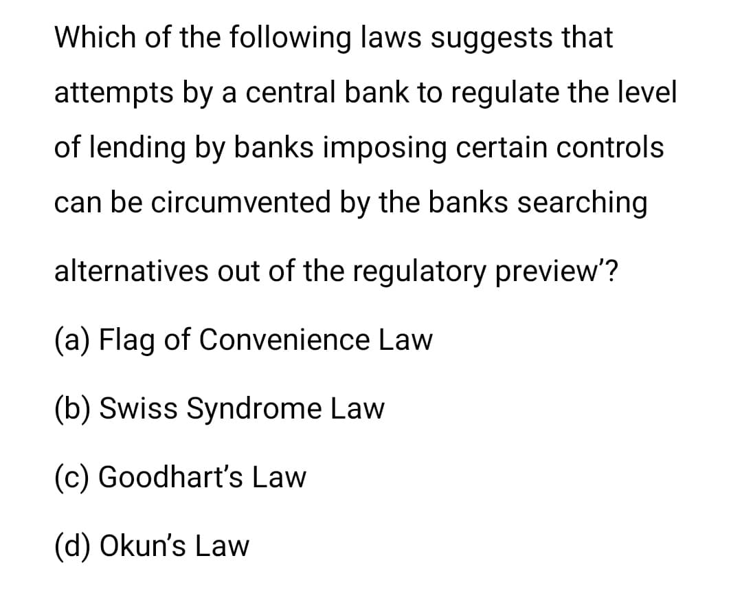 Which of the following laws suggests that
attempts by a central bank to regulate the level
of lending by banks imposing certain controls
can be circumvented by the banks searching
alternatives out of the regulatory preview'?
(a) Flag of Convenience Law
(b) Swiss Syndrome Law
(c) Goodhart's Law
(d) Okun's Law
