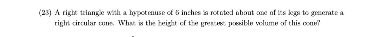 (23) A right triangle with a hypotenuse of 6 inches is rotated about one of its legs to generate a
right circular cone. What is the height of the greatest possible volume of this cone?
