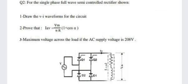 Q2: For the single phase full wave semi controlled rectifier shown:
1-Draw the v-i waveforms for the circuit
2-Prove that : lav=
(I+cos a)
3-Maximum voltage across the load if the AC supply voltage is 208V.
