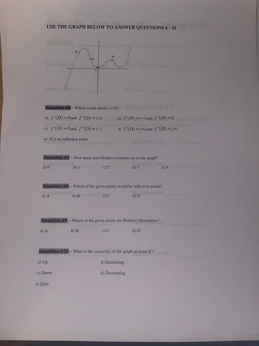 USE THE GRAPH BELOW TO ANSWER QUESTIONS 6-10
Tota
.
Question #6-Which is true about x = D?
a) f'(D) = 0 and f "(D)= (+)
c) f'(D) = 0 and f"(D)= (-)
e) D is an inflection point.
a) 0
Ale
a) A
Question #7 - How many total Relative extrema are on the graph?
c) 2
d) 3
the
b) 1
a) Up
c) Down
b) f'(D)= (-) and f "(D)=0
e) Zero
d) f'(D) = (+) and f "(D)= (+)
Question #9 - Which of the given points are Relative Maximums?
b) B
c) C
Durah (
Question #8 - Which of the given points would be inflection points?
a) A
b) B
c) C
d) D
Question #10 - What is the concavity of the graph at point B?
b) Increasing
d) Decreasing
d) D
e) 4