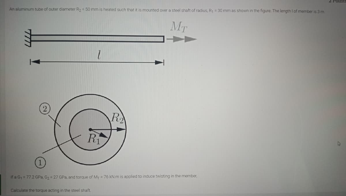 2 Points
An aluminum tube of outer diameter R, = 50 mm is heated such that it is mounted over a steel shaft of radius, R1 = 30 mm as shown in the figure. The length I of member is 3 m
MT
R
Ri
If a G1 = 77.2 GPa, G2 = 27 GPa, and torque of MT = 76 kN.m is applied to induce twisting in the member,
Calculate the torque acting in the steel shaft.
7717
