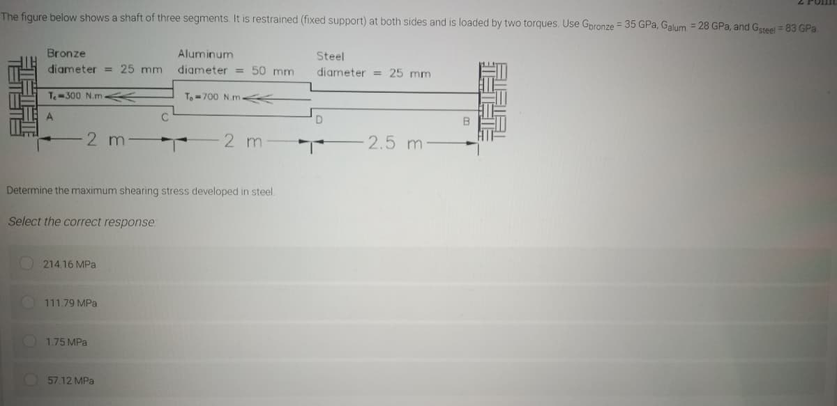 Z PUIm
The figure below shows a shaft of three segments. It is restrained (fixed support) at both sides and is loaded by two torques. Use Gpronze = 35 GPa, Galum = 28 GPa, and Gsteel = 83 GPa.
Bronze
Aluminum
Steel
diameter = 25 mm
diameter = 50 mm
diameter = 25 mm
T-300 N.m
To-700 N.m K
A
2 m
2 m
2.5 m
Determine the maximum shearing stress developed in steel.
Select the correct response
214.16 MPa
111.79 MPa
1.75 MPa
57.12 MPa
