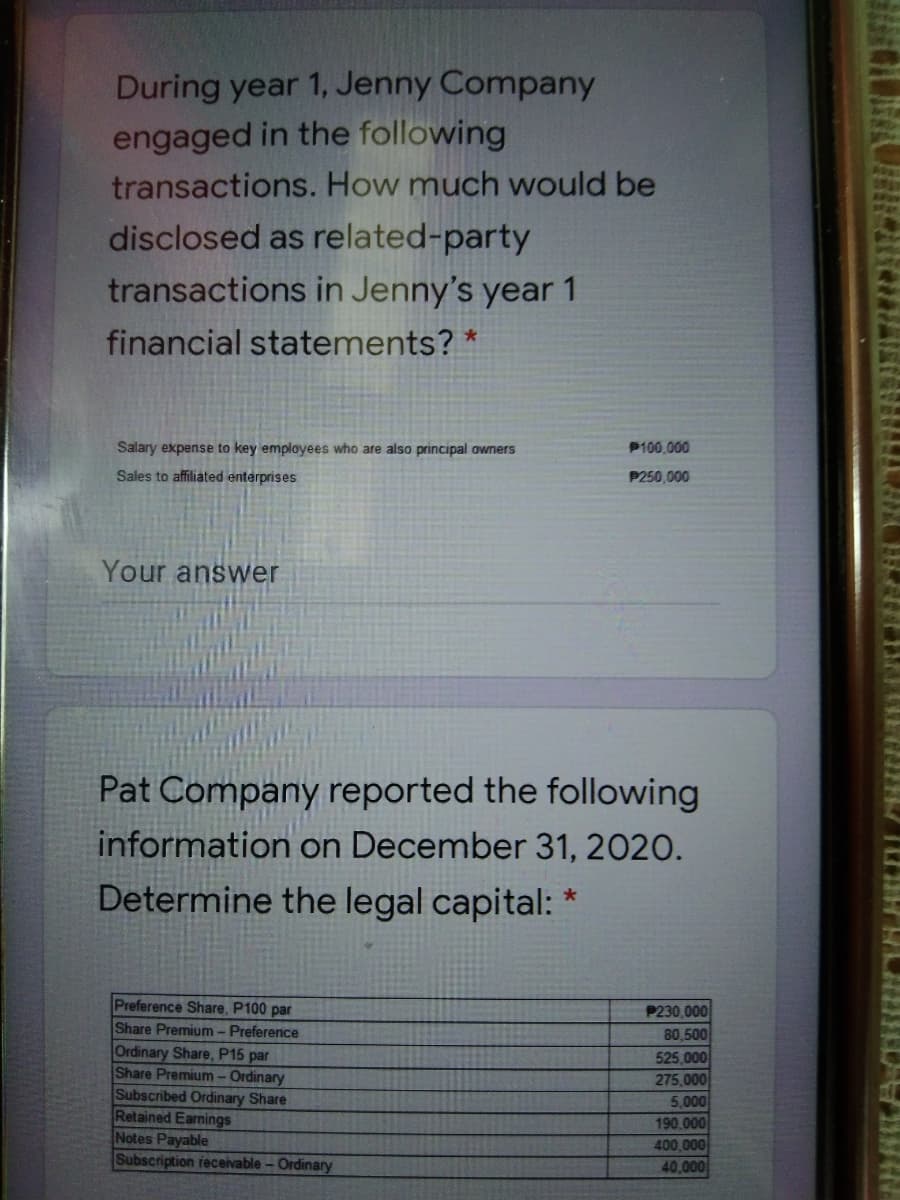 During year 1, Jenny Company
engaged in the following
transactions. How much would be
disclosed as related-party
transactions in Jenny's year 1
financial statements? *
Salary expense to key employees who are also principal owners
P100,000
Sales to affiliated enterprises
P250,000
Your answer
Pat Company reported the following
information on December 31, 2020.
Determine the legal capital:
Preference Share, P100 par
Share Premium - Preference
Ordinary Share, P15 par
Share Premium -Ordinary
Subscribed Ordinary Share
Retained Earnings
Notes Payable
Subscription receivable-Ordinary
P230,000
80,500
525,000
275,000
5,000
190.000
400,000
40,000
