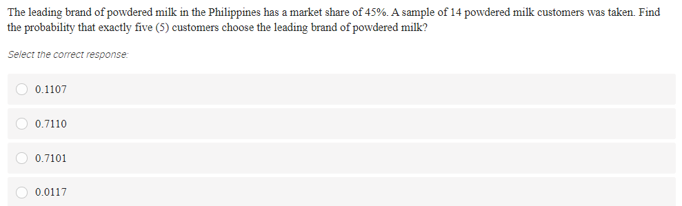 The leading brand of powdered milk in the Philippines has a market share of 45%. A sample of 14 powdered milk customers was taken. Find
the probability that exactly five (5) customers choose the leading brand of powdered milk?
Select the correct response:
O 0.1107
0.7110
O 0.7101
0.0117
